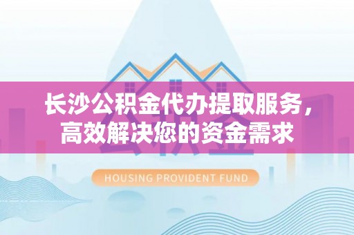 临澧长沙公积金代办提取服务，高效解决您的资金需求