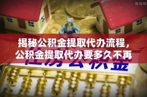 临澧揭秘公积金提取代办流程，公积金提取代办要多久不再迷茫