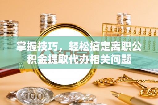 临澧掌握技巧，轻松搞定离职公积金提取代办相关问题