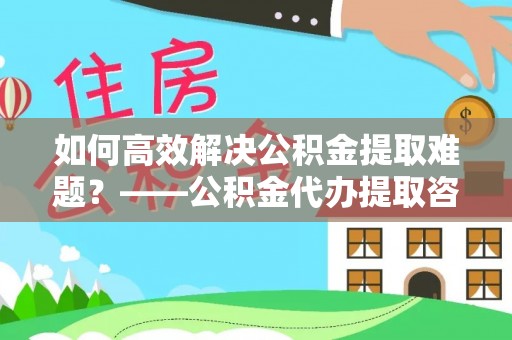 临澧如何高效解决公积金提取难题？——公积金代办提取咨询服务全解析