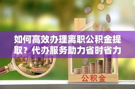 临澧如何高效办理离职公积金提取？代办服务助力省时省力