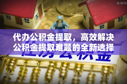 临澧代办公积金提取，高效解决公积金提取难题的全新选择