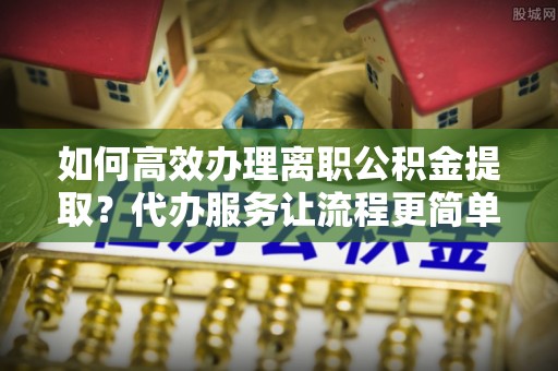 临澧如何高效办理离职公积金提取？代办服务让流程更简单