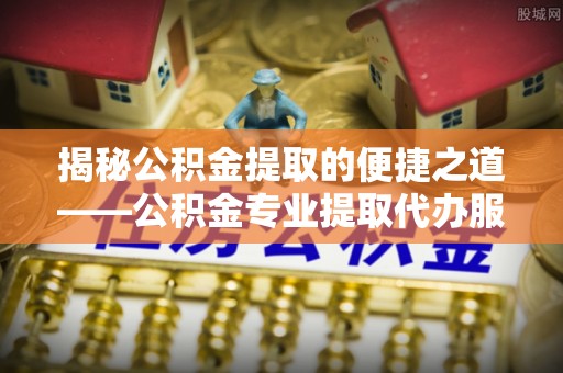 临澧揭秘公积金提取的便捷之道——公积金专业提取代办服务解析