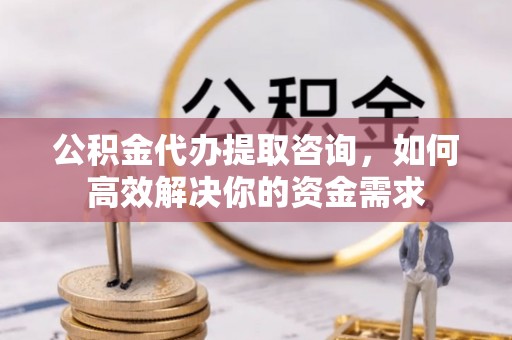 临澧公积金代办提取咨询，如何高效解决你的资金需求