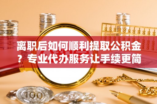 临澧离职后如何顺利提取公积金？专业代办服务让手续更简单