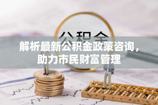 临澧解析最新公积金政策咨询，助力市民财富管理