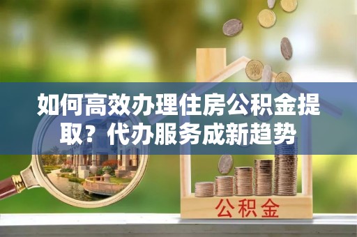 临澧如何高效办理住房公积金提取？代办服务成新趋势
