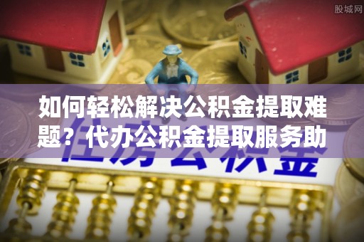 临澧如何轻松解决公积金提取难题？代办公积金提取服务助您一臂之力