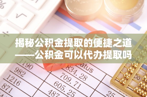 临澧揭秘公积金提取的便捷之道——公积金可以代办提取吗？