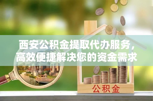 临澧西安公积金提取代办服务，高效便捷解决您的资金需求
