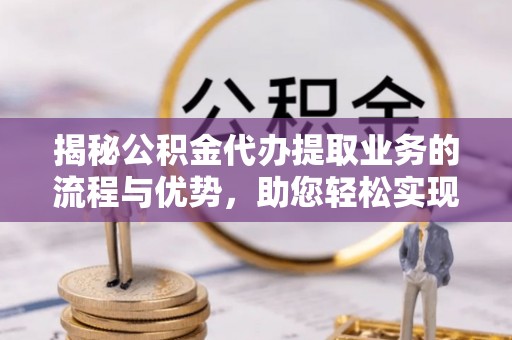 临澧揭秘公积金代办提取业务的流程与优势，助您轻松实现资金利用最大化