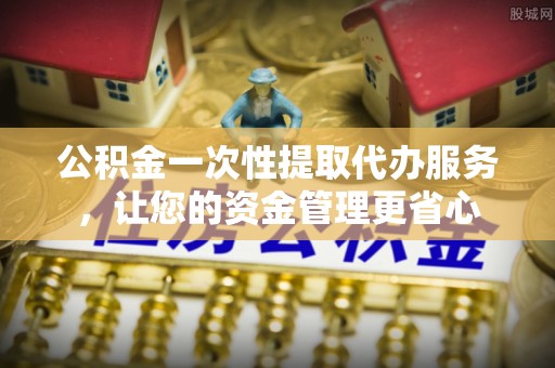 临澧公积金一次性提取代办服务，让您的资金管理更省心