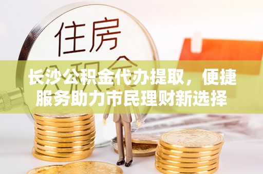 临澧长沙公积金代办提取，便捷服务助力市民理财新选择